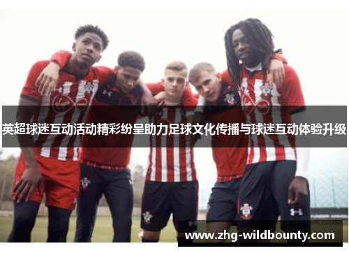 英超球迷互动活动精彩纷呈助力足球文化传播与球迷互动体验升级