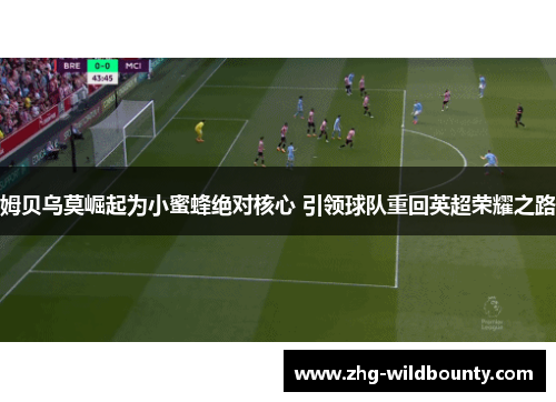 姆贝乌莫崛起为小蜜蜂绝对核心 引领球队重回英超荣耀之路 姆贝乌莫崛起为小蜜蜂绝对核心 引领球队重回英超荣耀之路