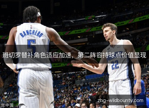 班切罗替补角色适应加速，第二阵容持球点价值显现